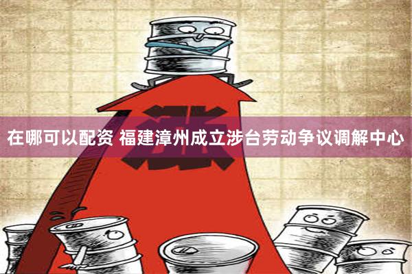 在哪可以配资 福建漳州成立涉台劳动争议调解中心