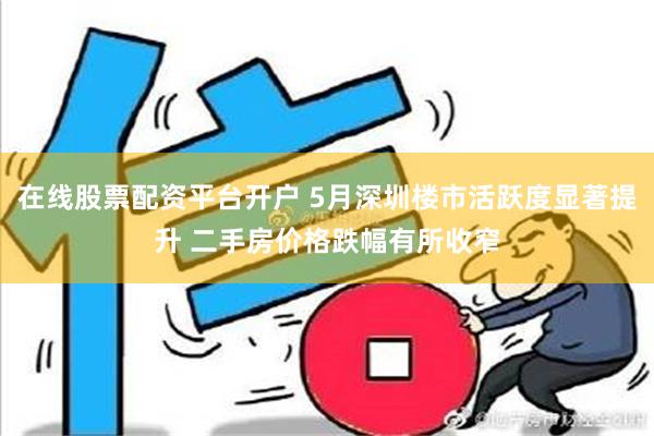 在线股票配资平台开户 5月深圳楼市活跃度显著提升 二手房价格跌幅有所收窄