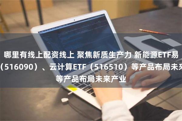 哪里有线上配资线上 聚焦新质生产力 新能源ETF易方达（516090）、云计算ETF（516510）等产品布局未来产业