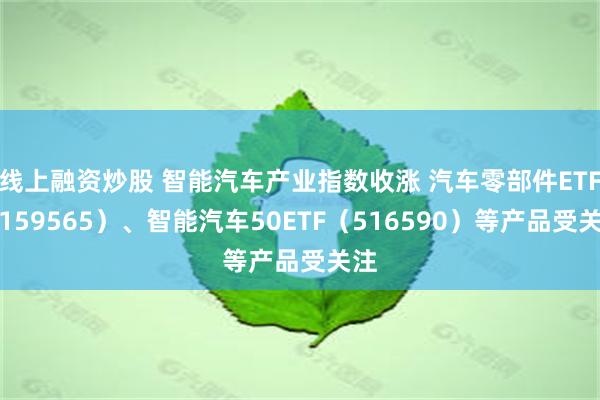 线上融资炒股 智能汽车产业指数收涨 汽车零部件ETF（159565）、智能汽车50ETF（516590）等产品受关注