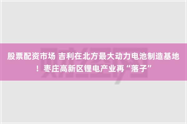 股票配资市场 吉利在北方最大动力电池制造基地！枣庄高新区锂电产业再“落子”