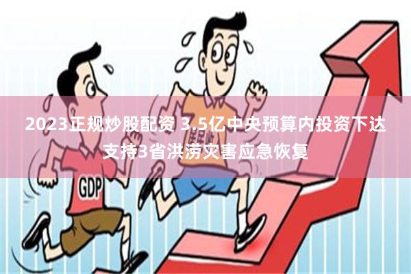 2023正规炒股配资 3.5亿中央预算内投资下达支持3省洪涝灾害应急恢复