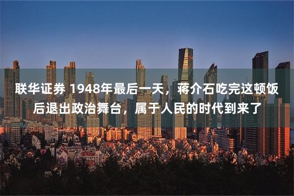 联华证券 1948年最后一天，蒋介石吃完这顿饭后退出政治舞台，属于人民的时代到来了