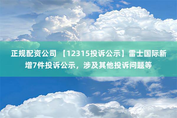 正规配资公司 【12315投诉公示】雷士国际新增7件投诉公示，涉及其他投诉问题等