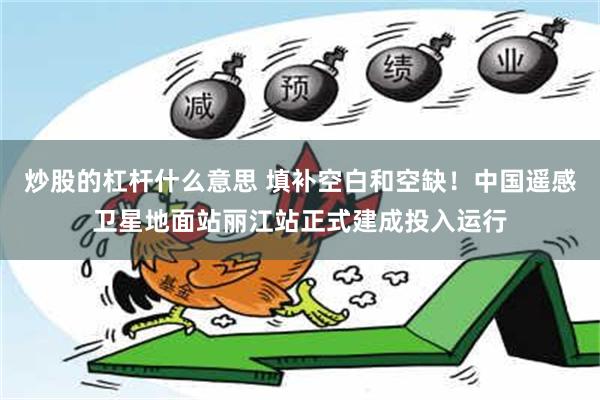 炒股的杠杆什么意思 填补空白和空缺！中国遥感卫星地面站丽江站正式建成投入运行