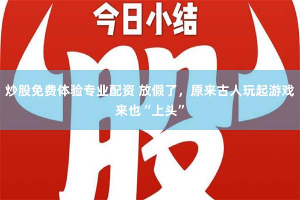 炒股免费体验专业配资 放假了，原来古人玩起游戏来也“上头”