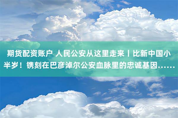 期货配资账户 人民公安从这里走来丨比新中国小半岁！镌刻在巴彦淖尔公安血脉里的忠诚基因……