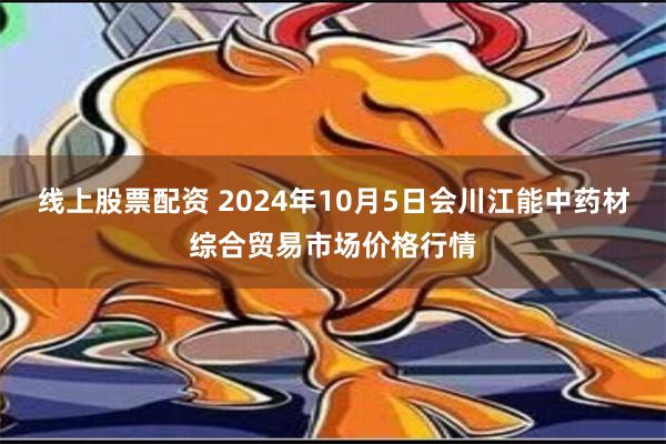 线上股票配资 2024年10月5日会川江能中药材综合贸易市场价格行情