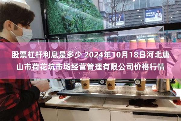 股票杠杆利息是多少 2024年10月18日河北唐山市荷花坑市场经营管理有限公司价格行情