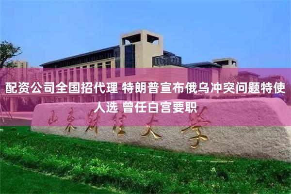 配资公司全国招代理 特朗普宣布俄乌冲突问题特使人选 曾任白宫要职