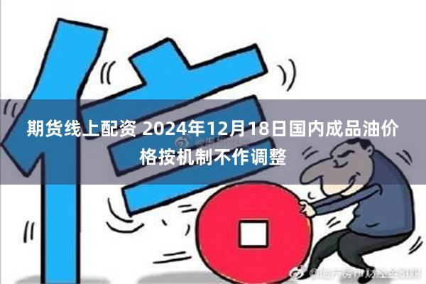 期货线上配资 2024年12月18日国内成品油价格按机制不作调整